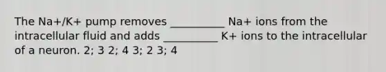 The Na+/K+ pump removes __________ Na+ ions from the intracellular fluid and adds __________ K+ ions to the intracellular of a neuron. 2; 3 2; 4 3; 2 3; 4