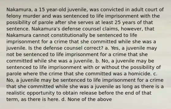 Nakamura, a 15 year-old juvenile, was convicted in adult court of felony murder and was sentenced to life imprisonment with the possibility of parole after she serves at least 25 years of that sentence. Nakamura's defense counsel claims, however, that Nakamura cannot constitutionally be sentenced to life imprisonment for a crime that she committed while she was a juvenile. Is the defense counsel correct? a. Yes, a juvenile may not be sentenced to life imprisonment for a crime that she committed while she was a juvenile. b. No, a juvenile may be sentenced to life imprisonment with or without the possibility of parole where the crime that she committed was a homicide. c. No, a juvenile may be sentenced to life imprisonment for a crime that she committed while she was a juvenile as long as there is a realistic opportunity to obtain release before the end of that term, as there is here. d. None of the above