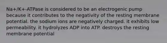 Na+/K+-ATPase is considered to be an electrogenic pump because it contributes to the negativity of the resting membrane potential. the sodium ions are negatively charged. it exhibits low permeability. it hydrolyzes ADP into ATP. destroys the resting membrane potential