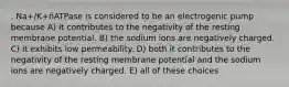 . Na+/K+ñATPase is considered to be an electrogenic pump because A) it contributes to the negativity of the resting membrane potential. B) the sodium ions are negatively charged. C) it exhibits low permeability. D) both it contributes to the negativity of the resting membrane potential and the sodium ions are negatively charged. E) all of these choices