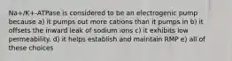 Na+/K+-ATPase is considered to be an electrogenic pump because a) it pumps out more cations than it pumps in b) it offsets the inward leak of sodium ions c) it exhibits low permeability. d) it helps establish and maintain RMP e) all of these choices