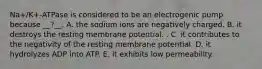 Na+/K+-ATPase is considered to be an electrogenic pump because __?__. A. the sodium ions are negatively charged. B. it destroys the resting membrane potential. . C. it contributes to the negativity of the resting membrane potential. D. it hydrolyzes ADP into ATP. E. it exhibits low permeability.