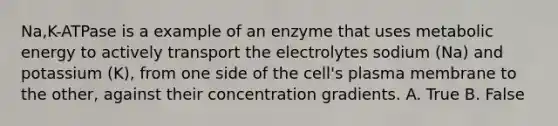 Na,K-ATPase is a example of an enzyme that uses metabolic energy to actively transport the electrolytes sodium (Na) and potassium (K), from one side of the cell's plasma membrane to the other, against their concentration gradients. A. True B. False