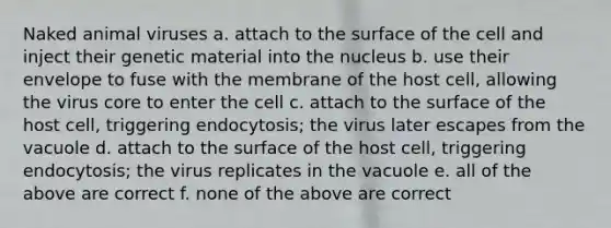 Naked animal viruses a. attach to the surface of the cell and inject their genetic material into the nucleus b. use their envelope to fuse with the membrane of the host cell, allowing the virus core to enter the cell c. attach to the surface of the host cell, triggering endocytosis; the virus later escapes from the vacuole d. attach to the surface of the host cell, triggering endocytosis; the virus replicates in the vacuole e. all of the above are correct f. none of the above are correct