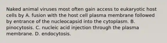 Naked animal viruses most often gain access to eukaryotic host cells by A. fusion with the host cell plasma membrane followed by entrance of the nucleocapsid into the cytoplasm. B. pinocytosis. C. nucleic acid injection through the plasma membrane. D. endocytosis.