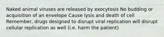 Naked animal viruses are released by exocytosis No budding or acquisition of an envelope Cause lysis and death of cell Remember, drugs designed to disrupt viral replication will disrupt cellular replication as well (i.e. harm the patient)