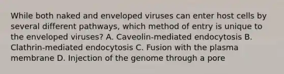 While both naked and enveloped viruses can enter host cells by several different pathways, which method of entry is unique to the enveloped viruses? A. Caveolin-mediated endocytosis B. Clathrin-mediated endocytosis C. Fusion with the plasma membrane D. Injection of the genome through a pore