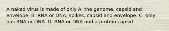 A naked virus is made of only A. the genome, capsid and envelope. B. RNA or DNA, spikes, capsid and envelope. C. only has RNA or DNA. D. RNA or DNA and a protein capsid.