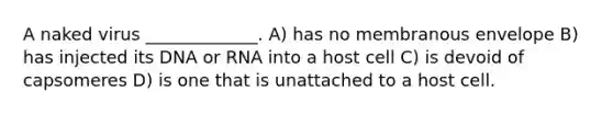 A naked virus _____________. A) has no membranous envelope B) has injected its DNA or RNA into a host cell C) is devoid of capsomeres D) is one that is unattached to a host cell.