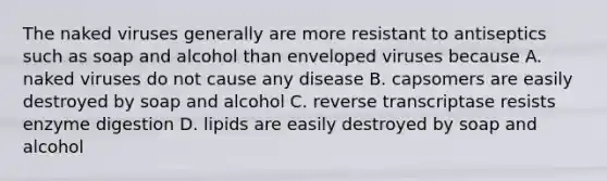 The naked viruses generally are more resistant to antiseptics such as soap and alcohol than enveloped viruses because A. naked viruses do not cause any disease B. capsomers are easily destroyed by soap and alcohol C. reverse transcriptase resists enzyme digestion D. lipids are easily destroyed by soap and alcohol