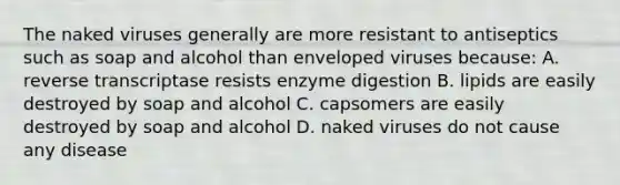 The naked viruses generally are more resistant to antiseptics such as soap and alcohol than enveloped viruses because: A. reverse transcriptase resists enzyme digestion B. lipids are easily destroyed by soap and alcohol C. capsomers are easily destroyed by soap and alcohol D. naked viruses do not cause any disease