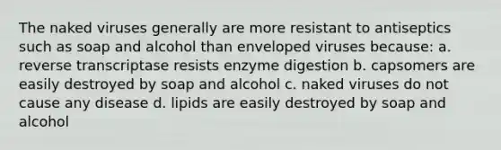 The naked viruses generally are more resistant to antiseptics such as soap and alcohol than enveloped viruses because: a. reverse transcriptase resists enzyme digestion b. capsomers are easily destroyed by soap and alcohol c. naked viruses do not cause any disease d. lipids are easily destroyed by soap and alcohol