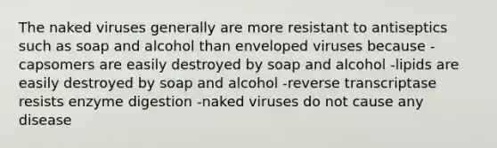 The naked viruses generally are more resistant to antiseptics such as soap and alcohol than enveloped viruses because -capsomers are easily destroyed by soap and alcohol -lipids are easily destroyed by soap and alcohol -reverse transcriptase resists enzyme digestion -naked viruses do not cause any disease