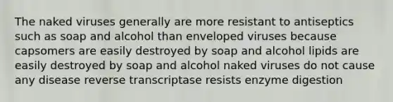 The naked viruses generally are more resistant to antiseptics such as soap and alcohol than enveloped viruses because capsomers are easily destroyed by soap and alcohol lipids are easily destroyed by soap and alcohol naked viruses do not cause any disease reverse transcriptase resists enzyme digestion