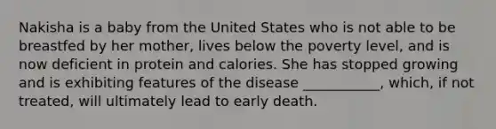 Nakisha is a baby from the United States who is not able to be breastfed by her mother, lives below the poverty level, and is now deficient in protein and calories. She has stopped growing and is exhibiting features of the disease ___________, which, if not treated, will ultimately lead to early death.