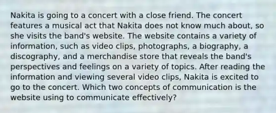 Nakita is going to a concert with a close friend. The concert features a musical act that Nakita does not know much about, so she visits the band's website. The website contains a variety of information, such as video clips, photographs, a biography, a discography, and a merchandise store that reveals the band's perspectives and feelings on a variety of topics. After reading the information and viewing several video clips, Nakita is excited to go to the concert. Which two concepts of communication is the website using to communicate effectively?