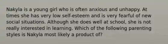 Nakyla is a young girl who is often anxious and unhappy. At times she has very low self-esteem and is very fearful of new social situations. Although she does well at school, she is not really interested in learning. Which of the following parenting styles is Nakyla most likely a product of?