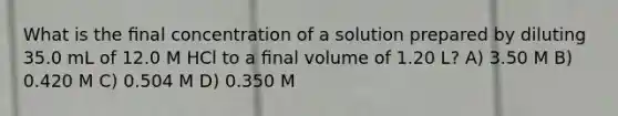 What is the ﬁnal concentration of a solution prepared by diluting 35.0 mL of 12.0 M HCl to a ﬁnal volume of 1.20 L? A) 3.50 M B) 0.420 M C) 0.504 M D) 0.350 M