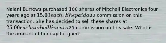 Nalani Burrows purchased 100 shares of Mitchell Electronics four years ago at 15.00 each. She paid a30 commission on this transaction. She has decided to sell these shares at 25.00 each and will incur a25 commission on this sale. What is the amount of her capital gain?