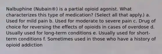 Nalbuphine (Nubain®) is a partial opioid agonist. What characterizes this type of medication? (Select all that apply.) a. Used for mild pain b. Used for moderate to severe pain c. Drug of choice for reversing the effects of opioids in cases of overdose d. Usually used for long-term conditions e. Usually used for short-term conditions f. Sometimes used in those who have a history of opioid addiction