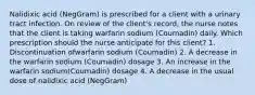 Nalidixic acid (NegGram) is prescribed for a client with a urinary tract infection. On review of the client's record, the nurse notes that the client is taking warfarin sodium (Coumadin) daily. Which prescription should the nurse anticipate for this client? 1. Discontinuation ofwarfarin sodium (Coumadin) 2. A decrease in the warfarin sodium (Coumadin) dosage 3. An increase in the warfarin sodium(Coumadin) dosage 4. A decrease in the usual dose of nalidixic acid (NegGram)