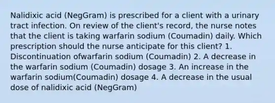 Nalidixic acid (NegGram) is prescribed for a client with a urinary tract infection. On review of the client's record, the nurse notes that the client is taking warfarin sodium (Coumadin) daily. Which prescription should the nurse anticipate for this client? 1. Discontinuation ofwarfarin sodium (Coumadin) 2. A decrease in the warfarin sodium (Coumadin) dosage 3. An increase in the warfarin sodium(Coumadin) dosage 4. A decrease in the usual dose of nalidixic acid (NegGram)