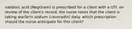 nalidixic acid (NegGram) is prescribed for a client with a UTI. on review of the client's record, the nurse notes that the client is taking warfarin sodium (coumadin) daily. which prescription should the nurse anticipate for this client?