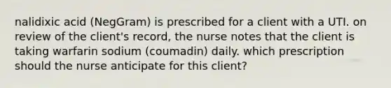 nalidixic acid (NegGram) is prescribed for a client with a UTI. on review of the client's record, the nurse notes that the client is taking warfarin sodium (coumadin) daily. which prescription should the nurse anticipate for this client?