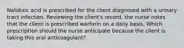 Nalidixic acid is prescribed for the client diagnosed with a urinary tract infection. Reviewing the client's record, the nurse notes that the client is prescribed warfarin on a daily basis. Which prescription should the nurse anticipate because the client is taking this oral anticoagulant?