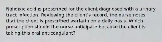 Nalidixic acid is prescribed for the client diagnosed with a urinary tract infection. Reviewing the client's record, the nurse notes that the client is prescribed warfarin on a daily basis. Which prescription should the nurse anticipate because the client is taking this oral anticoagulant?