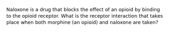 Naloxone is a drug that blocks the effect of an opioid by binding to the opioid receptor. What is the receptor interaction that takes place when both morphine (an opioid) and naloxone are taken?