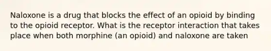 Naloxone is a drug that blocks the effect of an opioid by binding to the opioid receptor. What is the receptor interaction that takes place when both morphine (an opioid) and naloxone are taken