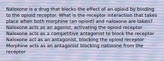 Naloxone is a drug that blocks the effect of an opioid by binding to the opioid receptor. What is the receptor interaction that takes place when both morphine (an opioid) and naloxone are taken? Naloxone acts as an agonist, activating the opioid receptor Naloxone acts as a competitive antagonist to block the receptor Naloxone act as an antagonist, blocking the opioid receptor Morphine acts as an antagonist blocking naloxone from the receptor