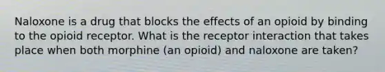 Naloxone is a drug that blocks the effects of an opioid by binding to the opioid receptor. What is the receptor interaction that takes place when both morphine (an opioid) and naloxone are taken?