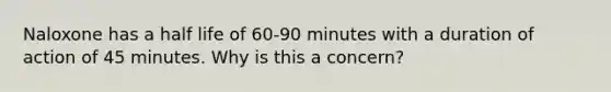 Naloxone has a half life of 60-90 minutes with a duration of action of 45 minutes. Why is this a concern?