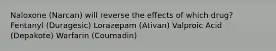 Naloxone (Narcan) will reverse the effects of which drug? Fentanyl (Duragesic) Lorazepam (Ativan) Valproic Acid (Depakote) Warfarin (Coumadin)