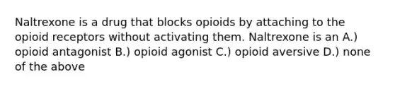 Naltrexone is a drug that blocks opioids by attaching to the opioid receptors without activating them. Naltrexone is an A.) opioid antagonist B.) opioid agonist C.) opioid aversive D.) none of the above