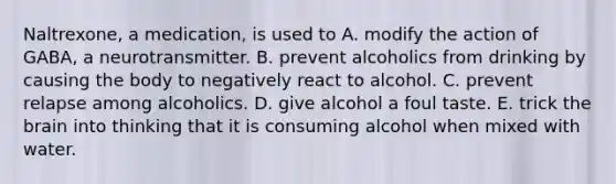 Naltrexone, a medication, is used to A. modify the action of GABA, a neurotransmitter. B. prevent alcoholics from drinking by causing the body to negatively react to alcohol. C. prevent relapse among alcoholics. D. give alcohol a foul taste. E. trick the brain into thinking that it is consuming alcohol when mixed with water.