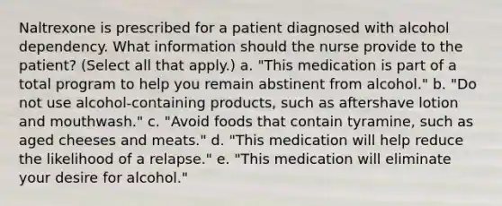 Naltrexone is prescribed for a patient diagnosed with alcohol dependency. What information should the nurse provide to the patient? (Select all that apply.) a. "This medication is part of a total program to help you remain abstinent from alcohol." b. "Do not use alcohol-containing products, such as aftershave lotion and mouthwash." c. "Avoid foods that contain tyramine, such as aged cheeses and meats." d. "This medication will help reduce the likelihood of a relapse." e. "This medication will eliminate your desire for alcohol."