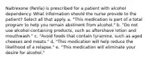 Naltrexone (ReVia) is prescribed for a patient with alcohol dependency. What information should the nurse provide to the patient? Select all that apply. a. "This medication is part of a total program to help you remain abstinent from alcohol." b. "Do not use alcohol-containing products, such as aftershave lotion and mouthwash." c. "Avoid foods that contain tyramine, such as aged cheeses and meats." d. "This medication will help reduce the likelihood of a relapse." e. "This medication will eliminate your desire for alcohol."