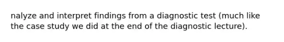 nalyze and interpret findings from a diagnostic test (much like the case study we did at the end of the diagnostic lecture).