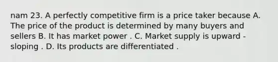 nam 23. A perfectly competitive firm is a price taker because A. The price of the product is determined by many buyers and sellers B. It has market power . C. Market supply is upward - sloping . D. Its products are differentiated .