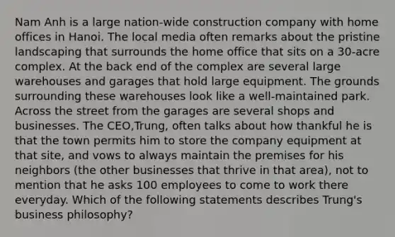 Nam Anh is a large nation-wide construction company with home offices in Hanoi. The local media often remarks about the pristine landscaping that surrounds the home office that sits on a 30-acre complex. At the back end of the complex are several large warehouses and garages that hold large equipment. The grounds surrounding these warehouses look like a well-maintained park. Across the street from the garages are several shops and businesses. The CEO,Trung, often talks about how thankful he is that the town permits him to store the company equipment at that site, and vows to always maintain the premises for his neighbors (the other businesses that thrive in that area), not to mention that he asks 100 employees to come to work there everyday. Which of the following statements describes Trung's business philosophy?