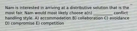 Nam is interested in arriving at a distributive solution that is the most fair. Nam would most likely choose a(n) __________ conflict handling style. A) accommodation B) collaboration C) avoidance D) compromise E) competition