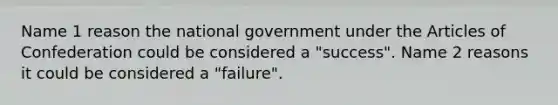 Name 1 reason the national government under the Articles of Confederation could be considered a "success". Name 2 reasons it could be considered a "failure".