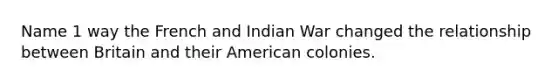 Name 1 way the French and Indian War changed the relationship between Britain and their American colonies.