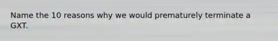 Name the 10 reasons why we would prematurely terminate a GXT.