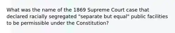 What was the name of the 1869 Supreme Court case that declared racially segregated "separate but equal" public facilities to be permissible under the Constitution?