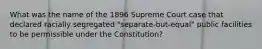 What was the name of the 1896 Supreme Court case that declared racially segregated "separate-but-equal" public facilities to be permissible under the Constitution?