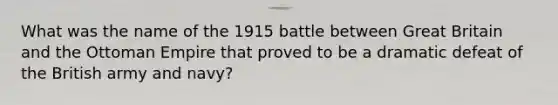 What was the name of the 1915 battle between Great Britain and the Ottoman Empire that proved to be a dramatic defeat of the British army and navy?